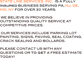 


STATE LINE SERVICES, INC.  IS A Fully Insured BUSINESS SERVING PA, NJ, DE, MD, NY FOR OVER 30 YEARS.

 WE BELIEVE IN PROVIDING OUTSTANDING QUALITY SERVICE AT COMPETITIVE PRICES.

 OUR SERVICES INCLUDE PARKING LOT PAINTING, SIGNS, PAVING, SEAL COATING, CRACK SEALING AND BOLLARDS.

PLEASE CONTACT US WITH ANY QUESTIONS OR to get A FREE ESTIMATE TODAY!

